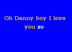 Oh Danny boy I love

you so
