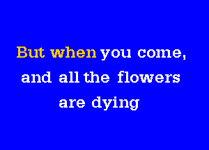 But When you come,
and all the flowers

are dying