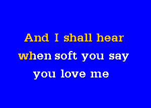 And I shall hear

when soft you say

you love me