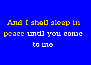 And I shall sleep in

peace until you come
to me