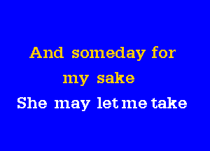 And someday for

my sake
She may letme take