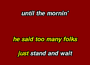 until the mornin'

he said too many fofks

just stand and wait