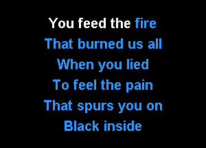 You feed the fire
That burned us all
When you lied

To feel the pain
That spurs you on
Black inside