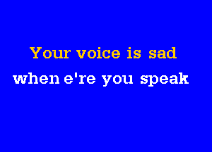 Your voice is sad

when e're you speak