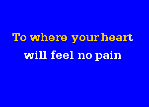 To where your heart

will feel no pain