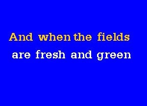 And when the fields
are fresh and green