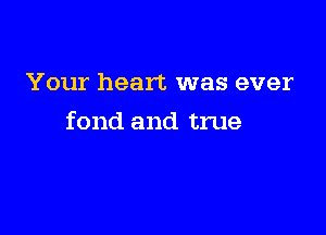 Your heart was ever

fond and true