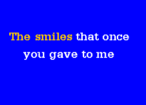 The smiles that once

you gave to me