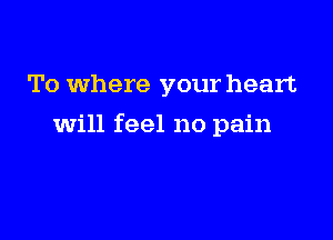 To where your heart

will feel no pain
