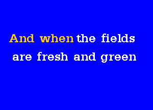 And when the fields
are fresh and green