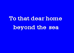 To that dear home

beyond the sea