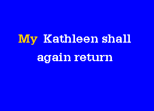My Kathleen shall

again return