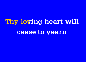 Thy loving heart will

cease to yearn