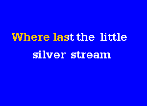 Where last the little

silver stream