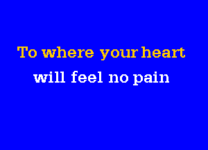 To where your heart

will feel no pain