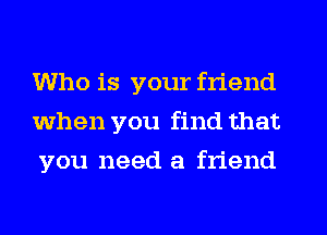 Who is your friend
when you find that
you need a friend