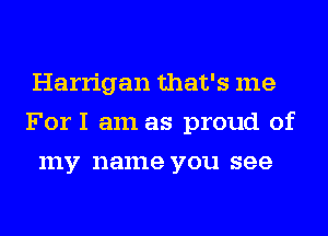 Harrigan that's me
ForI am as proud of
my name you see