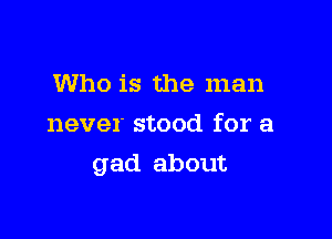 Who is the man
never stood for a

gad about