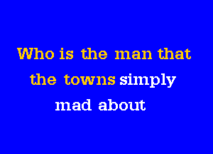 Who is the man that

the towns simply

mad about