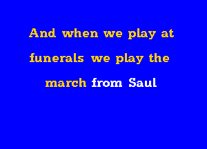 And when we play at

funerals we play the

march from Saul