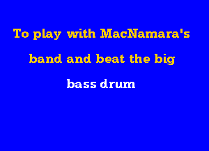 To play with MacNamara's

band and. beat the big

bass drum