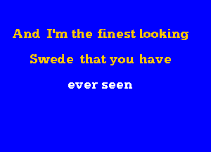 And I'm the finest looking

Swede that you have

ever seen