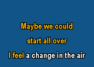 Maybe we could

start all over

lfeel a change in the air