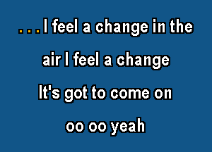 ...lfeel a change in the

air I feel a change
It's got to come on

00 oo yeah