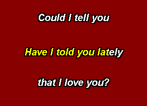 Could I tell you

Have I told you lately

that I love you?