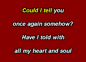 Could I tell you

once again somehow?
Have I tofd with

all my heart and soul