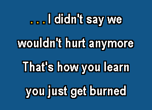 ...ldidn't say we
wouldn't hurt anymore

That's how you learn

you just get burned