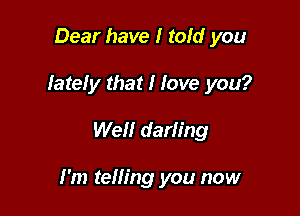 Dear have I told you
Iateiy that I Jove you?

Well darling

I'm telling you now