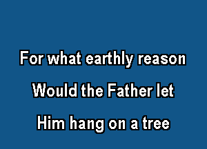 For what earthly reason

Would the Father let

Him hang on a tree