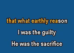 that what earthly reason

I was the guilty

He was the sacrifice