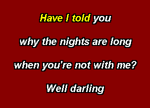 Have I told you
why the nights are long

when you're not with me?

Well darling