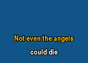Not even the angels

could die