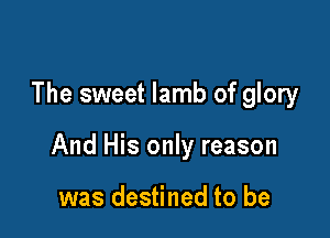 The sweet lamb of glory

And His only reason

was destined to be