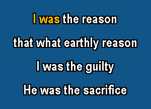 l was the reason

that what earthly reason

I was the guilty

He was the sacrifice