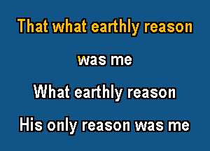 That what earthly reason

was me

What earthly reason

His only reason was me