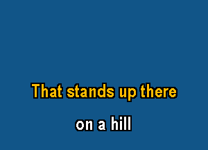 That stands up there

on a hill