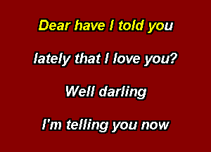 Dear have I told you
Iateiy that I Jove you?

Well darling

I'm telling you now