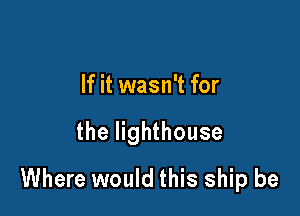 If it wasn't for

the lighthouse

Where would this ship be