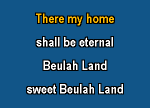 There my home

shall be eternal
Beulah Land

sweet Beulah Land
