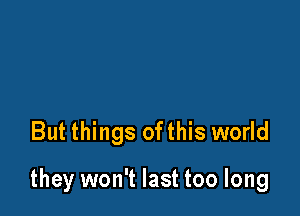 But things ofthis world

they won't last too long