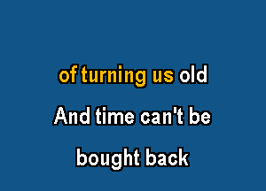 ofturning us old

And time can't be

boughtback