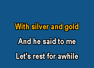 With silver and gold

And he said to me

Let's rest for awhile