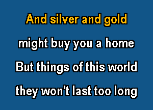 And silver and gold
might buy you a home

But things ofthis world

they won't last too long