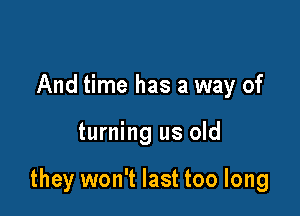 And time has a way of

turning us old

they won't last too long