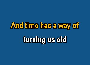 And time has a way of

turning us old