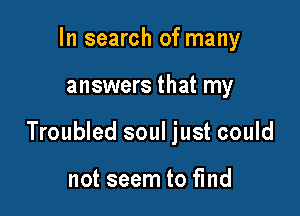 In search of many

answers that my

Troubled soul just could

not seem to find